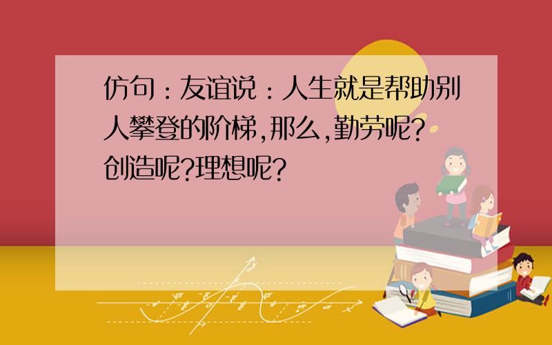 仿句：友谊说：人生就是帮助别人攀登的阶梯,那么,勤劳呢?创造呢?理想呢?