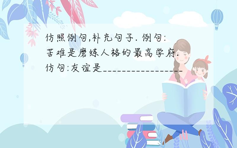 仿照例句,补充句子. 例句:苦难是磨练人格的最高学府. 仿句:友谊是_________________