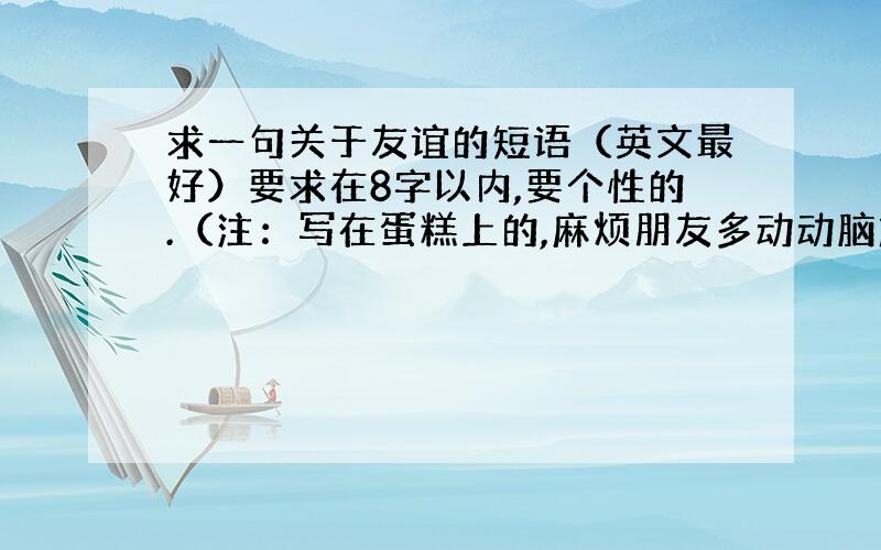 求一句关于友谊的短语（英文最好）要求在8字以内,要个性的.（注：写在蛋糕上的,麻烦朋友多动动脑筋）