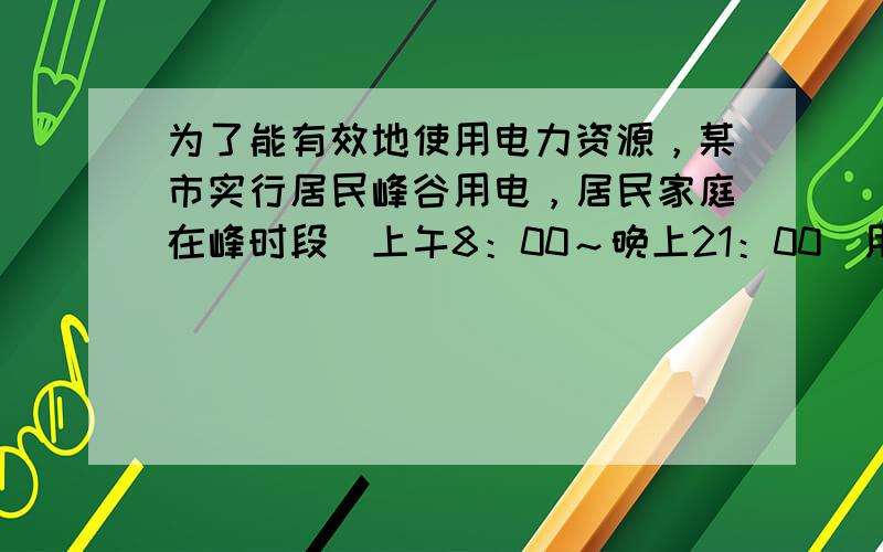 为了能有效地使用电力资源，某市实行居民峰谷用电，居民家庭在峰时段（上午8：00～晚上21：00）用电的电价为0.65元/