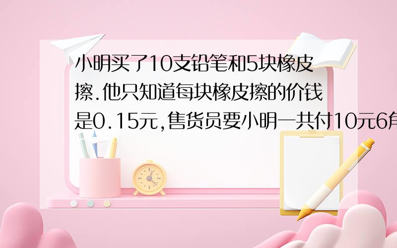 小明买了10支铅笔和5块橡皮擦.他只知道每块橡皮擦的价钱是0.15元,售货员要小明一共付10元6角,小明说售货员算错了.