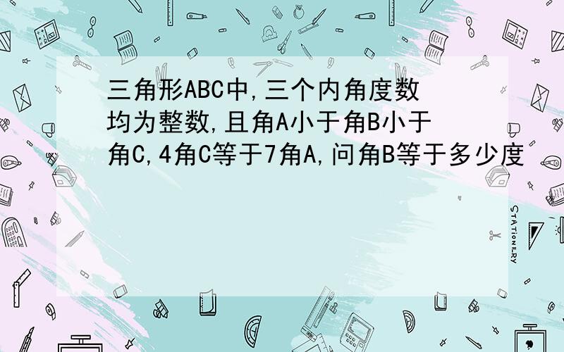 三角形ABC中,三个内角度数均为整数,且角A小于角B小于角C,4角C等于7角A,问角B等于多少度