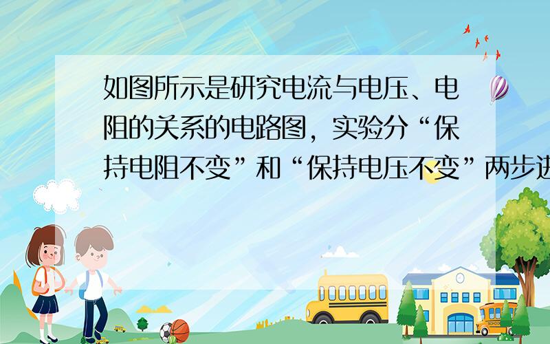 如图所示是研究电流与电压、电阻的关系的电路图，实验分“保持电阻不变”和“保持电压不变”两步进行，在“保持电阻不变”这一步