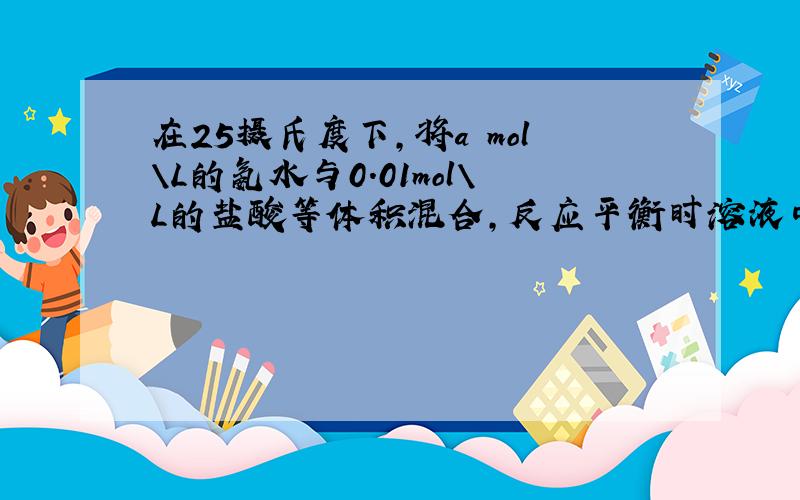 在25摄氏度下,将a mol\L的氨水与0.01mol\L的盐酸等体积混合,反应平衡时溶液中c(NH4+)=(Cl-),