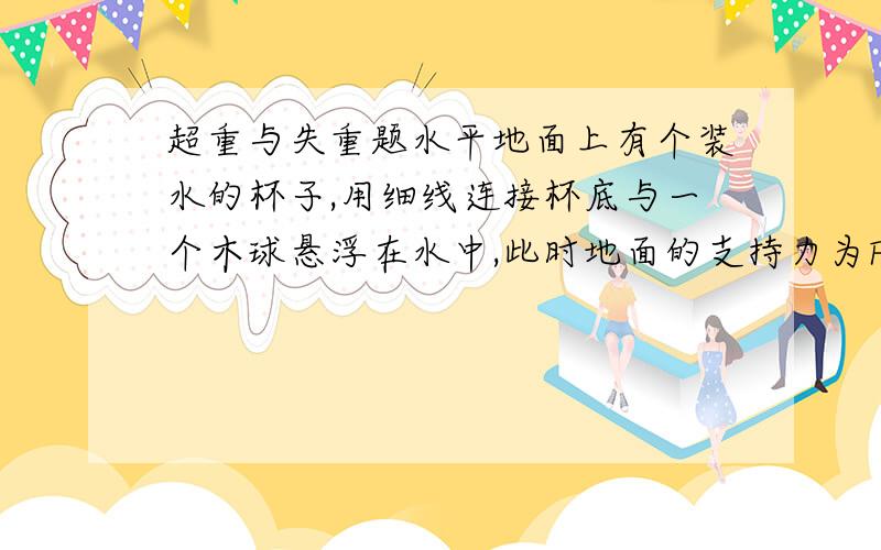 超重与失重题水平地面上有个装水的杯子,用细线连接杯底与一个木球悬浮在水中,此时地面的支持力为F,若细线突然断了,木球在水