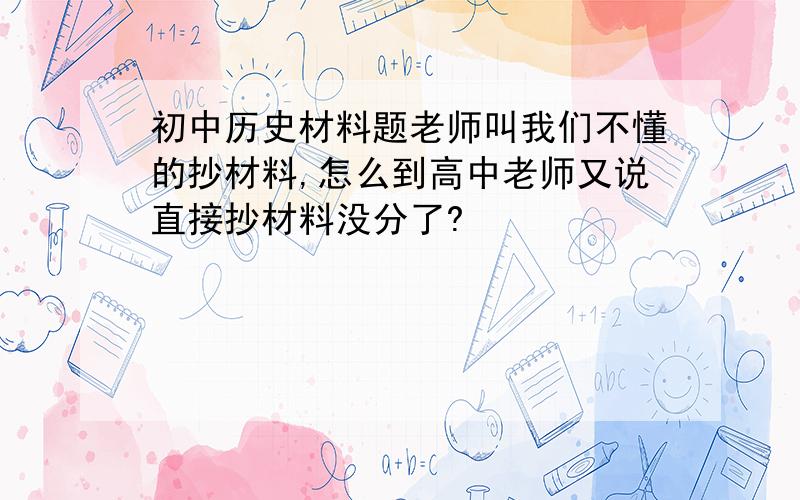 初中历史材料题老师叫我们不懂的抄材料,怎么到高中老师又说直接抄材料没分了?