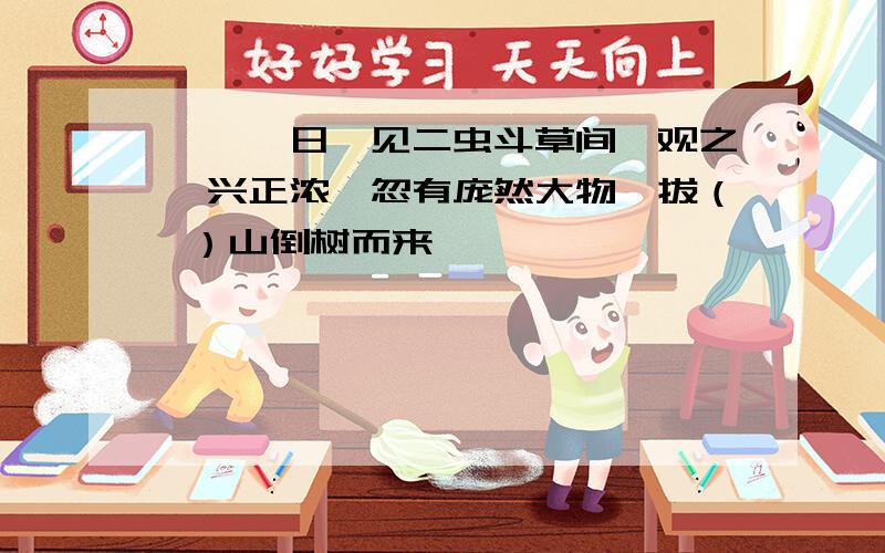 ……一日,见二虫斗草间,观之,兴正浓,忽有庞然大物,拔（ ）山倒树而来……