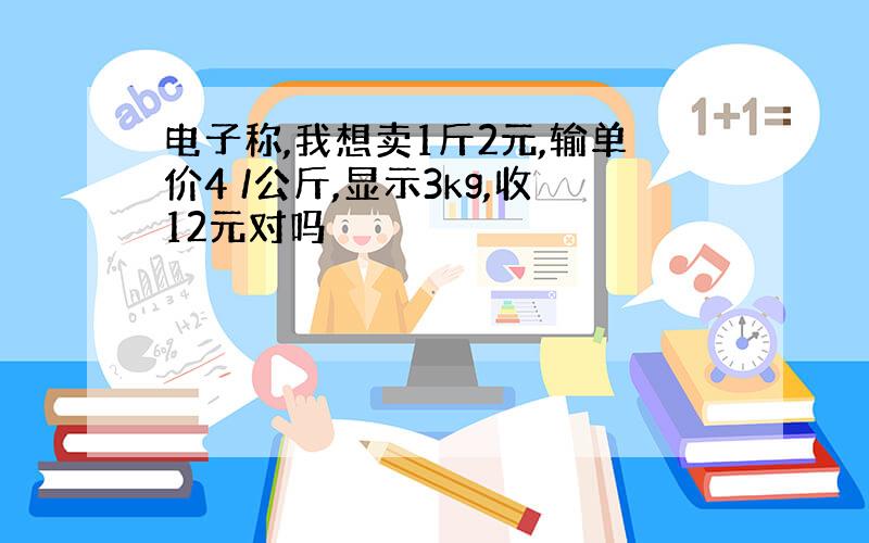 电子称,我想卖1斤2元,输单价4 /公斤,显示3kg,收12元对吗