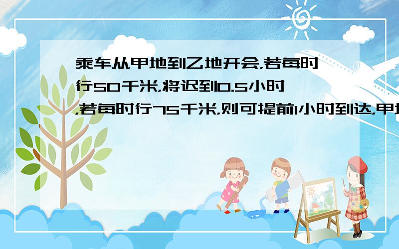 乘车从甲地到乙地开会，若每时行50千米，将迟到0.5小时，若每时行75千米，则可提前1小时到达，甲地到乙地的路程是多少千