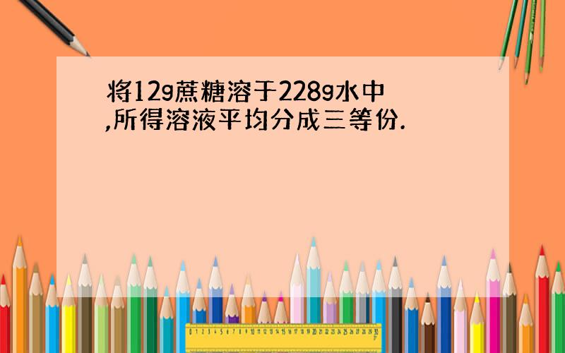 将12g蔗糖溶于228g水中,所得溶液平均分成三等份.