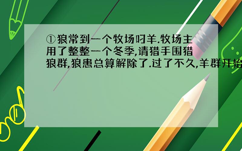 ①狼常到一个牧场叼羊.牧场主用了整整一个冬季,请猎手围猎狼群,狼患总算解除了.过了不久,羊群开始流行疫病,羊大批地死掉,