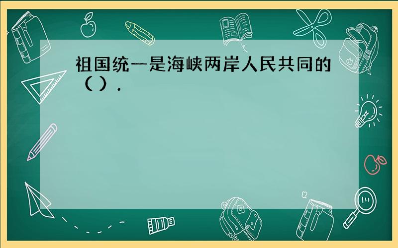 祖国统一是海峡两岸人民共同的（ ）.