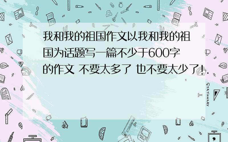 我和我的祖国作文以我和我的祖国为话题写一篇不少于600字的作文 不要太多了 也不要太少了!.