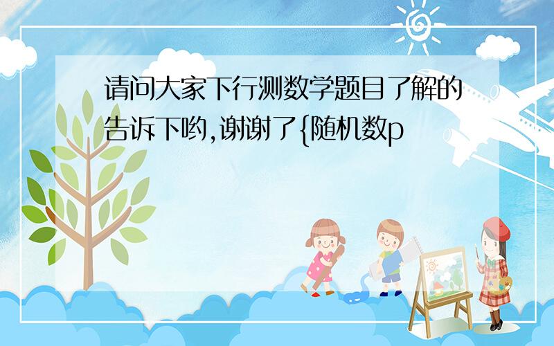 请问大家下行测数学题目了解的告诉下哟,谢谢了{随机数p