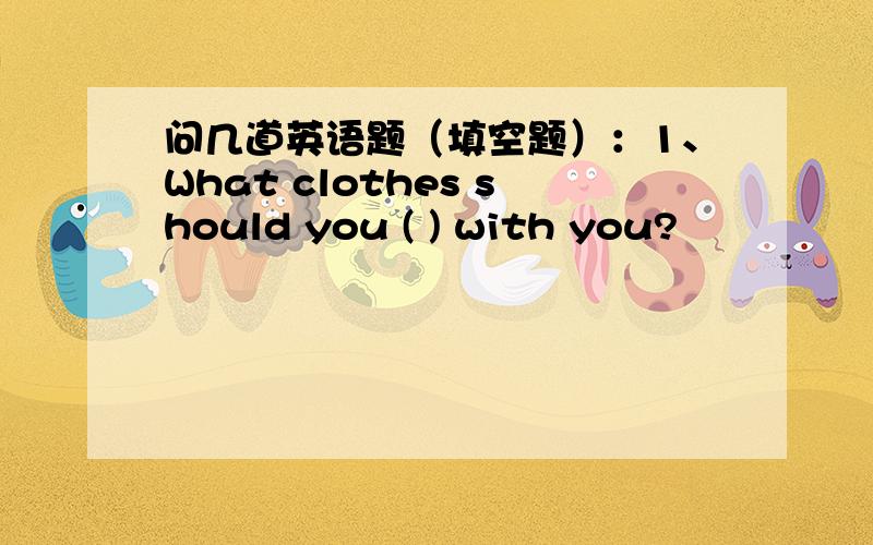 问几道英语题（填空题）：1、What clothes should you ( ) with you?