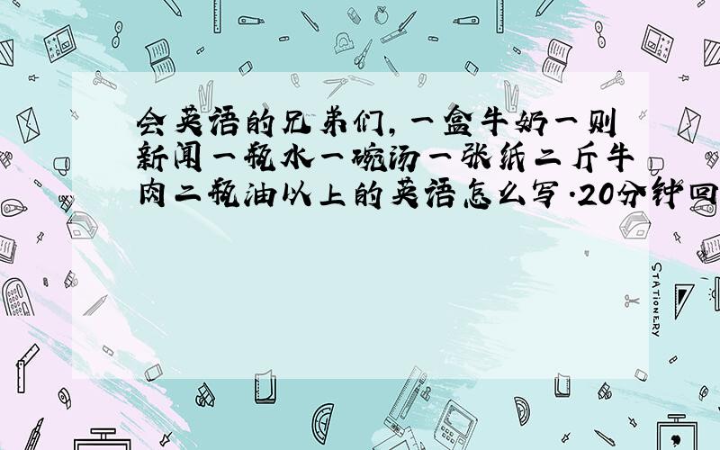 会英语的兄弟们,一盒牛奶一则新闻一瓶水一碗汤一张纸二斤牛肉二瓶油以上的英语怎么写.20分钟回答出来的.