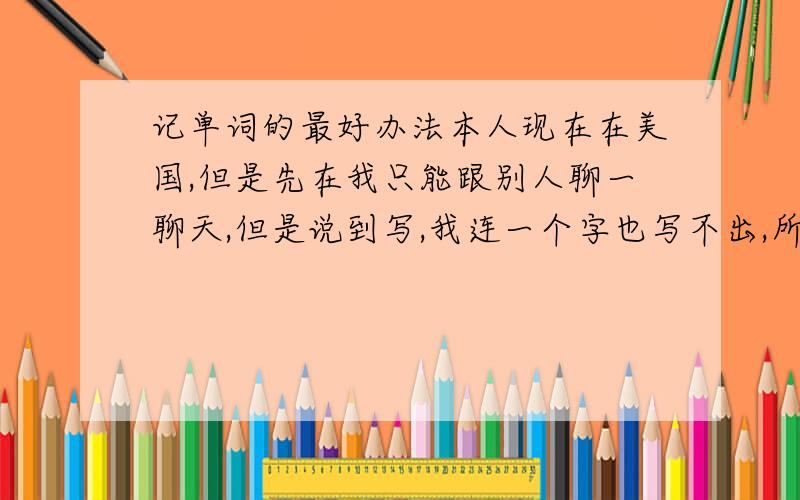 记单词的最好办法本人现在在美国,但是先在我只能跟别人聊一聊天,但是说到写,我连一个字也写不出,所以我想知道如何记的快和好