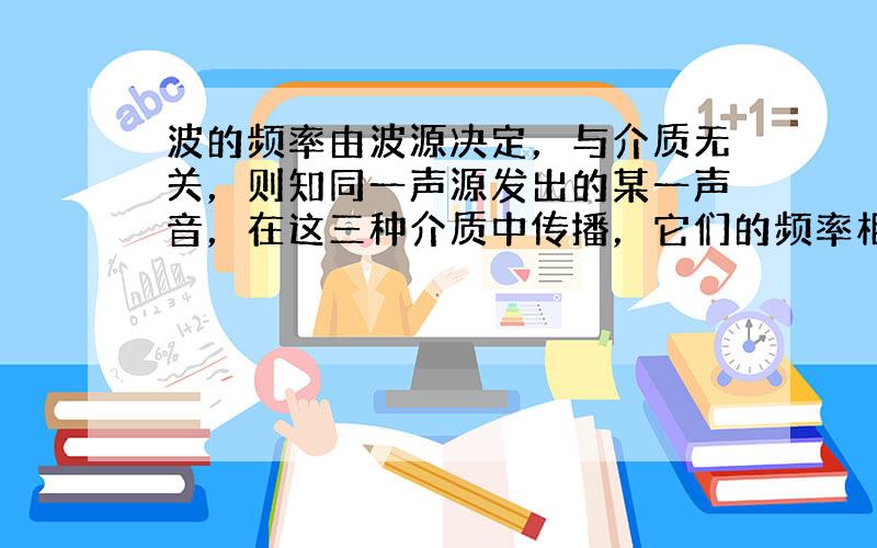 波的频率由波源决定，与介质无关，则知同一声源发出的某一声音，在这三种介质中传播，它们的频率相等，即有f 1