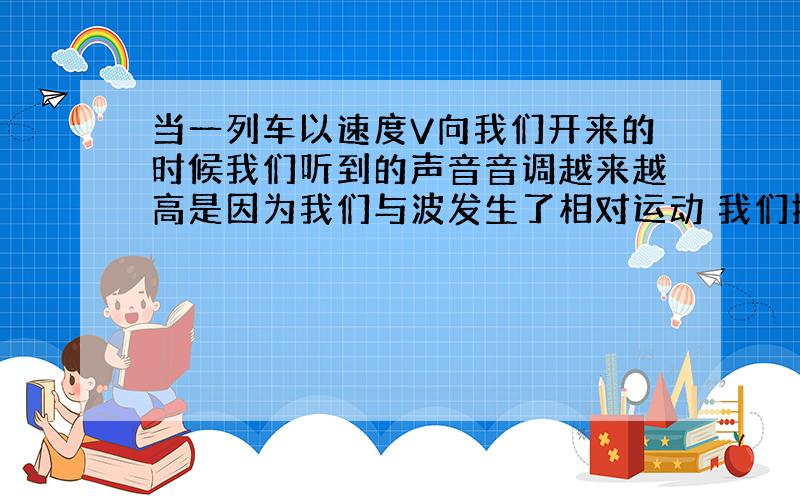 当一列车以速度V向我们开来的时候我们听到的声音音调越来越高是因为我们与波发生了相对运动 我们接收到的波的频率高于波源发出