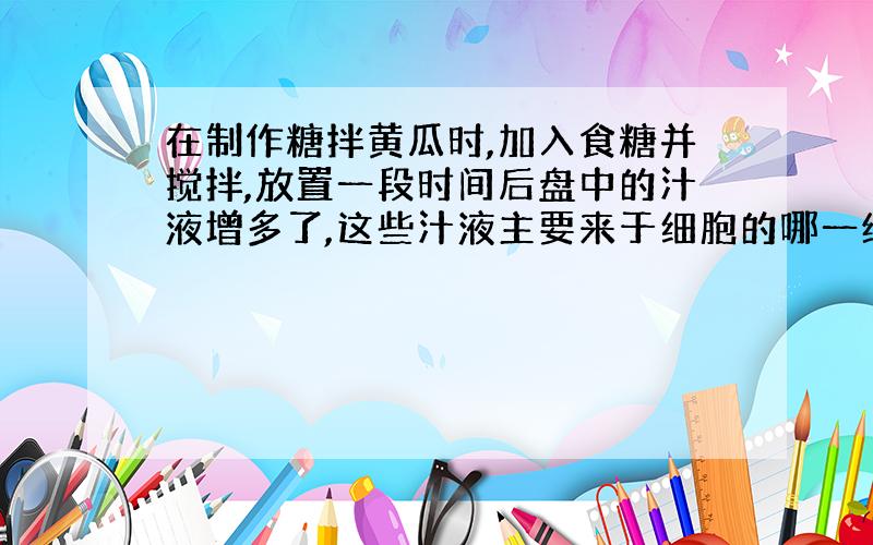 在制作糖拌黄瓜时,加入食糖并搅拌,放置一段时间后盘中的汁液增多了,这些汁液主要来于细胞的哪一结构