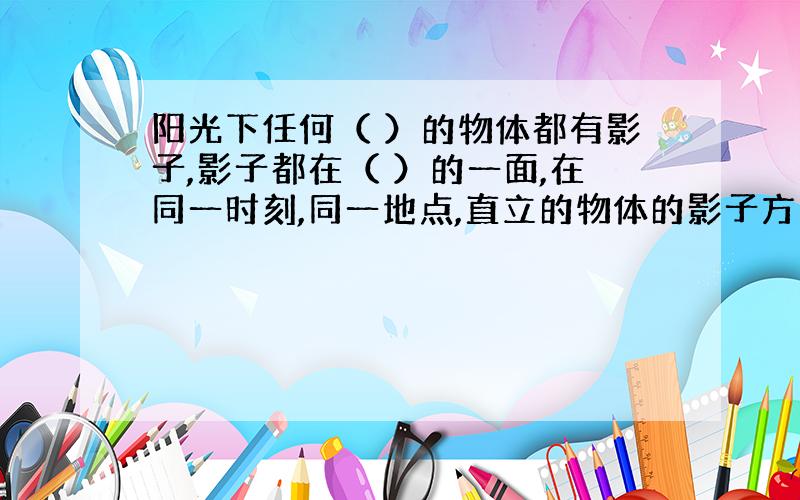 阳光下任何（ ）的物体都有影子,影子都在（ ）的一面,在同一时刻,同一地点,直立的物体的影子方向都?