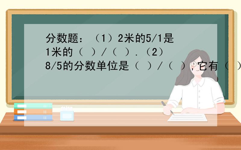 分数题：（1）2米的5/1是1米的（ ）/（ ）.（2）8/5的分数单位是（ ）/（ ）,它有（ ）个这样的分数单位.小