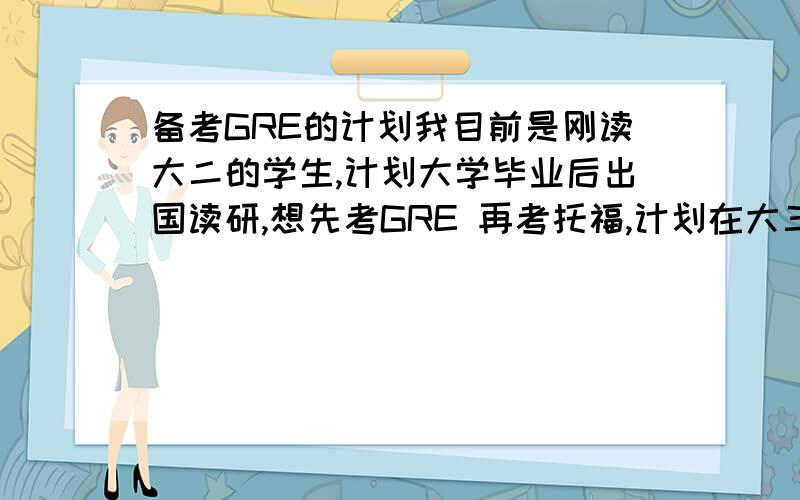 备考GRE的计划我目前是刚读大二的学生,计划大学毕业后出国读研,想先考GRE 再考托福,计划在大三结束前完成,我的英语水