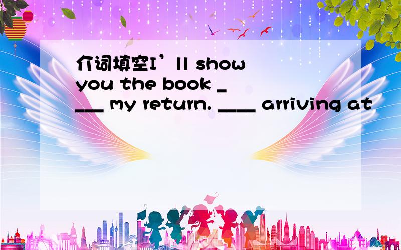 介词填空I’ll show you the book ____ my return. ____ arriving at