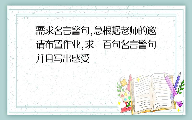 需求名言警句,急根据老师的邀请布置作业,求一百句名言警句并且写出感受