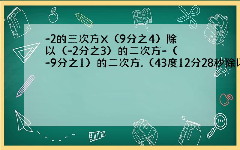 -2的三次方X（9分之4）除以（-2分之3）的二次方-（-9分之1）的二次方.（43度12分28秒除以2-10度5分18