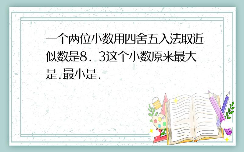 一个两位小数用四舍五入法取近似数是8．3这个小数原来最大是.最小是.