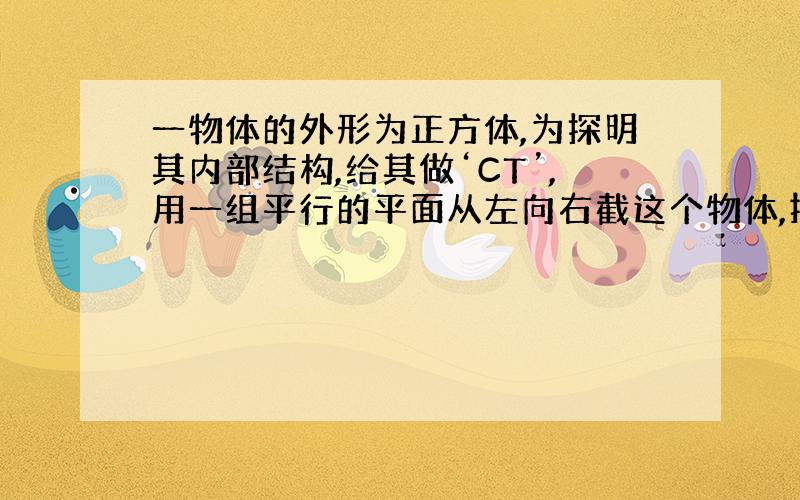 一物体的外形为正方体,为探明其内部结构,给其做‘CT’,用一组平行的平面从左向右截这个物体,按顺序得到如图所示截面,请你