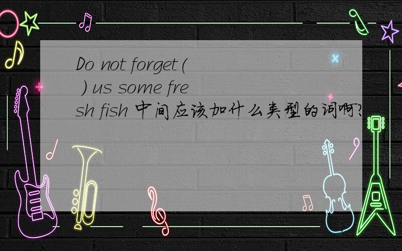 Do not forget( ) us some fresh fish 中间应该加什么类型的词啊?