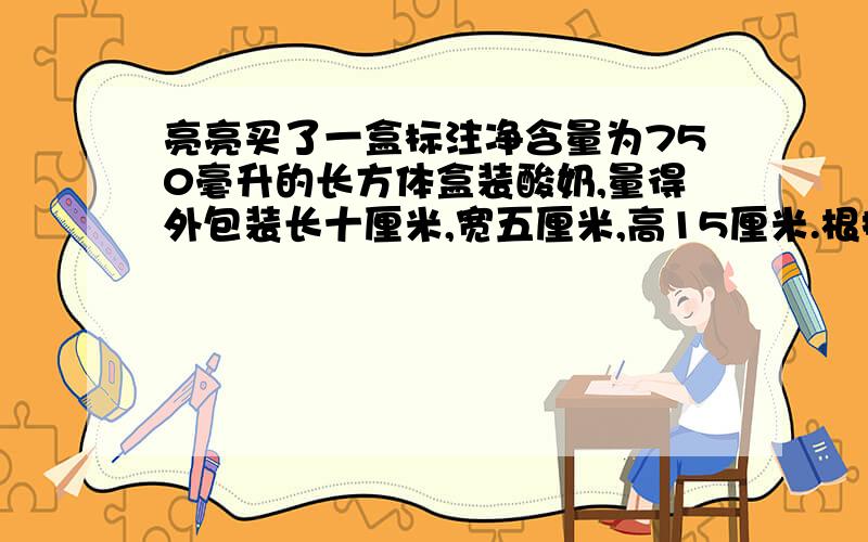 亮亮买了一盒标注净含量为750毫升的长方体盒装酸奶,量得外包装长十厘米,宽五厘米,高15厘米.根据以上数据,你认为净含量