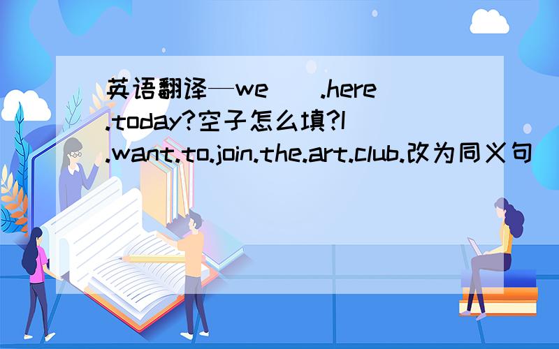 英语翻译—we__.here.today?空子怎么填?I.want.to.join.the.art.club.改为同义句