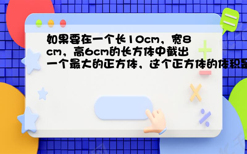 如果要在一个长10cm，宽8cm，高6cm的长方体中截出一个最大的正方体，这个正方体的体积是多少？