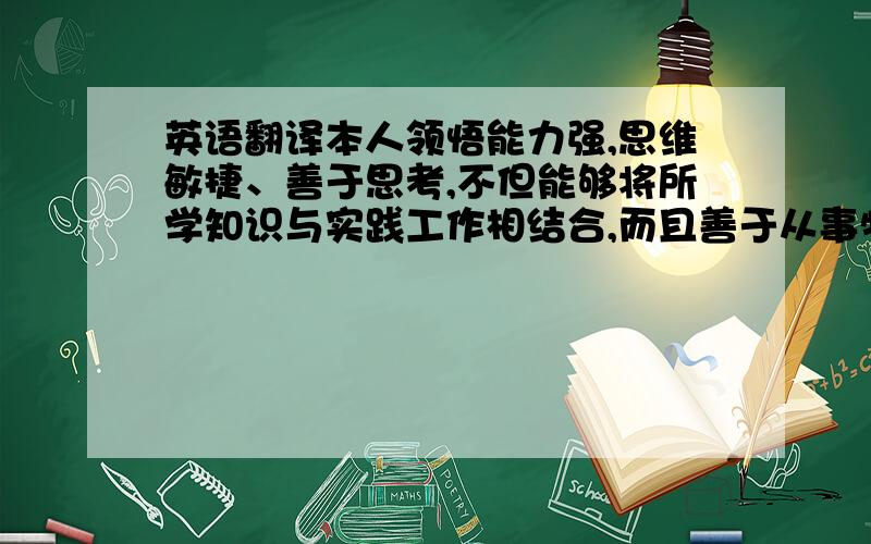 英语翻译本人领悟能力强,思维敏捷、善于思考,不但能够将所学知识与实践工作相结合,而且善于从事物中摸索规律、找窍门、总结经