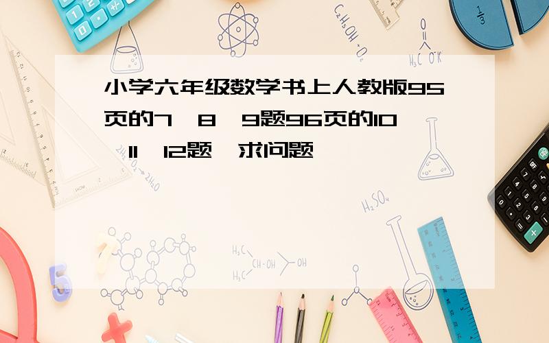 小学六年级数学书上人教版95页的7,8,9题96页的10,11,12题,求问题