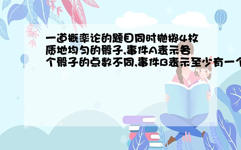 一道概率论的题目同时抛掷4枚质地均匀的骰子,事件A表示各个骰子的点数不同,事件B表示至少有一个骰子出现的点数是1,求P(