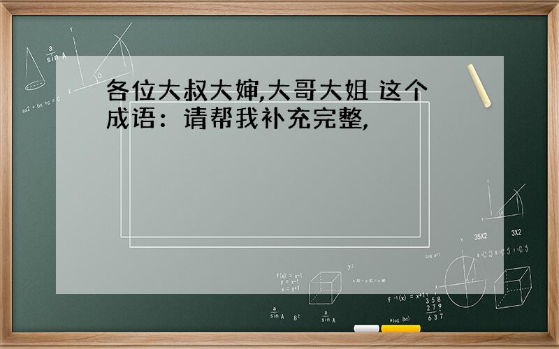 各位大叔大婶,大哥大姐 这个成语：请帮我补充完整,