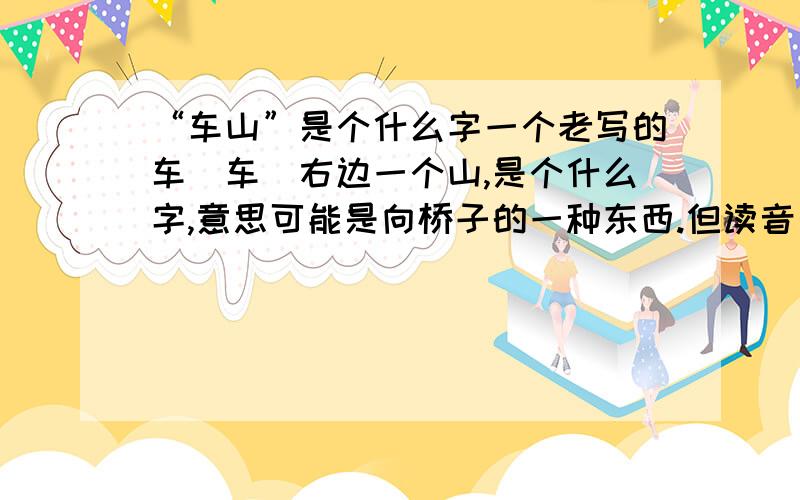 “车山”是个什么字一个老写的车（车）右边一个山,是个什么字,意思可能是向桥子的一种东西.但读音是什么?哪个大侠说一下,