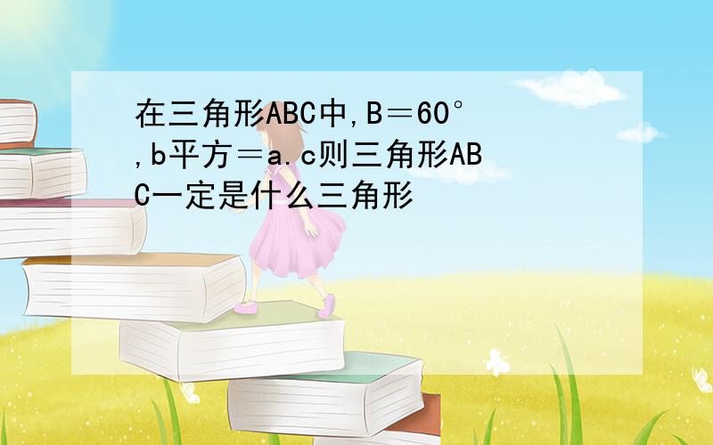 在三角形ABC中,B＝60°,b平方＝a.c则三角形ABC一定是什么三角形