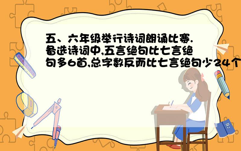 五、六年级举行诗词朗诵比赛.备选诗词中,五言绝句比七言绝句多6首,总字数反而比七言绝句少24个字（不计