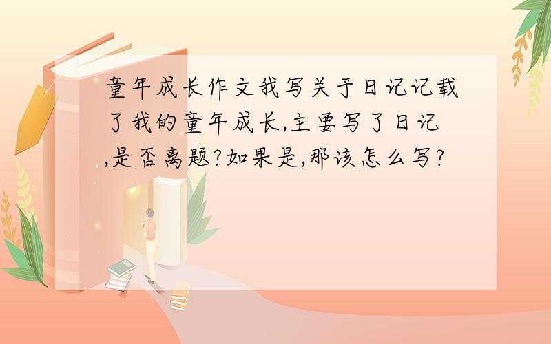 童年成长作文我写关于日记记载了我的童年成长,主要写了日记,是否离题?如果是,那该怎么写?