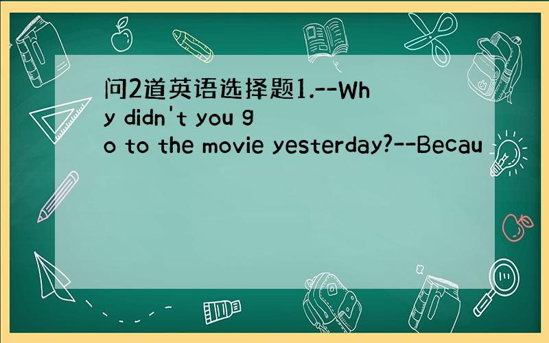 问2道英语选择题1.--Why didn't you go to the movie yesterday?--Becau