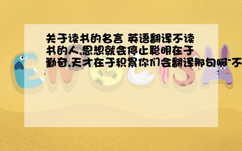 关于读书的名言 英语翻译不读书的人,思想就会停止聪明在于勤奋,天才在于积累你们会翻译那句啊~不是这两句也行,只要关于读书