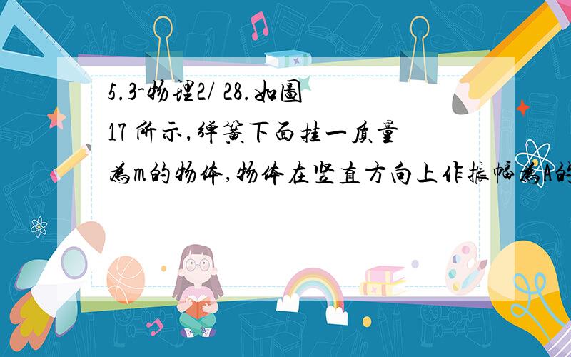 5.3-物理2/ 28.如图17 所示,弹簧下面挂一质量为m的物体,物体在竖直方向上作振幅为A的简谐运动,当物体振动到最