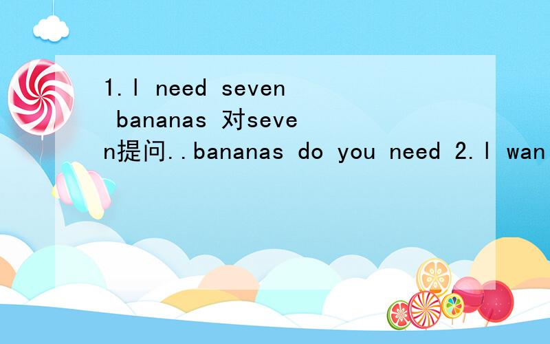 1.l need seven bananas 对seven提问..bananas do you need 2.l wan