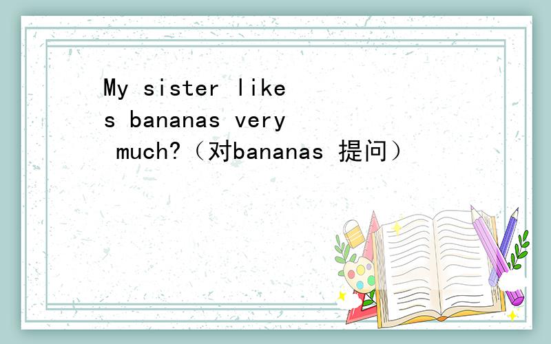 My sister likes bananas very much?（对bananas 提问）