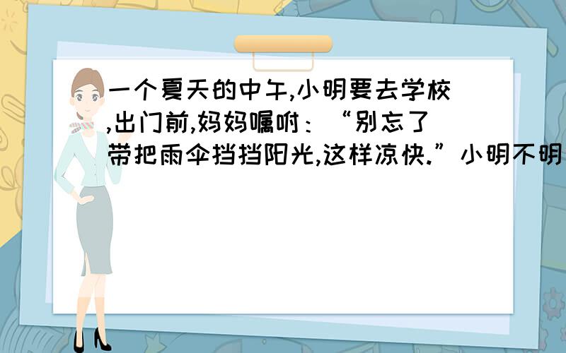 一个夏天的中午,小明要去学校,出门前,妈妈嘱咐：“别忘了带把雨伞挡挡阳光,这样凉快.”小明不明白其中的道理,